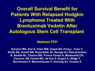 Overall Survival Benefit for
Patients With Relapsed Hodgkin
Lymphoma Treated With
Brentuximab Vedotin After
Autologous Stem Cell Transplant
Abstract 3701
Karuturi MS, Arai S, Chen RW, Gopal AK, Feng L, Yuan Y,
Smith SE, Ansell SM, Rosenblatt JD, Savage KJ, Ramchandren
R, Bartlet NL, Cheson BD, Forero-Torres A, Moskowitz CH,
Connors JM, Fanale MA, de Vos S, Engert A, Illidge T,
Borchmann P, Morschhauser F, Horning SJ, Younes A
 