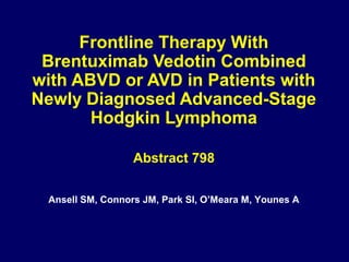 Frontline Therapy With
Brentuximab Vedotin Combined
with ABVD or AVD in Patients with
Newly Diagnosed Advanced-Stage
Hodgkin Lymphoma
Abstract 798
Ansell SM, Connors JM, Park SI, O’Meara M, Younes A
 