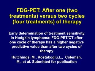 FDG-PET: After one (two
treatments) versus two cycles
(four treatments) of therapy
Early determination of treatment sensitivity
in Hodgkin lymphoma: FDG-PET/CT after
one cycle of therapy has a higher negative
predictive value than after two cycles of
therapy
Hutchings, M., Kostakoglu,L., Coleman,
M., et al. Submitted for publication
 