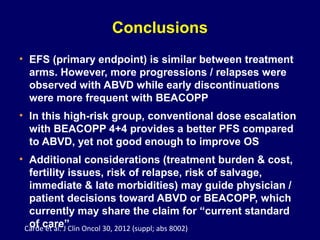 Conclusions
• EFS (primary endpoint) is similar between treatment
arms. However, more progressions / relapses were
observed with ABVD while early discontinuations
were more frequent with BEACOPP
• In this high-risk group, conventional dose escalation
with BEACOPP 4+4 provides a better PFS compared
to ABVD, yet not good enough to improve OS
• Additional considerations (treatment burden & cost,
fertility issues, risk of relapse, risk of salvage,
immediate & late morbidities) may guide physician /
patient decisions toward ABVD or BEACOPP, which
currently may share the claim for “current standard
of care”Carde et al. J Clin Oncol 30, 2012 (suppl; abs 8002)
 