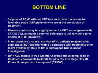 • 3 cycles of ABVD without IFRT has an excellent outcome for
favorable stage IA/IIA patients who are at the conclusion of
treatment.
• Disease control may be slightly better for CMT as compared with
CT (3%-7%), although a survival difference is unlikely (long-term
effects of IF RT unknown).
• In retrospective analysis, survival of HL patients relapsed after
autologous SCT superior with BV compared with treatments prior
to BV availability. Role of BV in autologous SCT is under
investigation.
• BV + AVD results in PET CR after 2 cycles and at completion of
treatment comparable to ABVD for patients with stage III/IV HL.
Phase III comparison has opened (C25003).
BOTTOM LINE
 