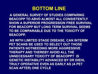 BOTTOM LINE
A GENERAL SURVEY OF STUDIES COMPARING
BEACOPP TO ABVD ALMOST ALL CONSISTENTLY
SHOW A SUPERIOR PROGRESSION FREE SURVIVAL
FOR BEACOPP BUT LONG TERM SURVIVAL SEEMS
TO BE COMPARABLE DUE TO THE TOXICITY OF
BEACOPP.
AS WITH LIMITED STAGE DISEASE, CAN INTERIM
PET SCANS BE USED TO SELECT OUT THOSE
PATIENTS NOTNEEDING MORE AGGRESSIVE
THERAPY AND THEREBY AVOID ALL THE
UNNECESSARY TOXICITY OF BEACOPP? IS
GENETIC INSTABILITY ADVANCED BY DR DIEHL
TRULY OPERATIVE EVEN AS EARLY AS (A PET
SCAN AFTER) ONE CYCLE
 