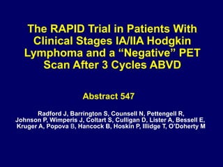 The RAPID Trial in Patients With
Clinical Stages IA/IIA Hodgkin
Lymphoma and a “Negative” PET
Scan After 3 Cycles ABVD
Abstract 547
Radford J, Barrington S, Counsell N, Pettengell R,
Johnson P, Wimperis J, Coltart S, Culligan D, Lister A, Bessell E,
Kruger A, Popova B, Hancock B, Hoskin P, Illidge T, O’Doherty M
 