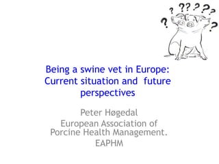 Being a swine vet in Europe:Current situation and  future perspectives Peter Høgedal European Association of Porcine Health Management. EAPHM 