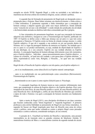 européia no século XVIII. Segundo Hegel, a cisão na sociedade e no individuo se
manifesta nas diversas esferas da existência religiosa, social, cultural e política.

        A segunda fase de formação do pensamento de Hegel pode ser designada como a
preparação para o Sistema. Duas linhas orientam seu desenvolvimento: a linha critica e
a linha sistemática. É justamente seguindo a linha sistemática que a concepção do
homem começa a adquirir aqueles que serão seus traços definitivos. Sendo definida
como "conceito do ser-uno e da infinidade" e sendo dotada dos predicados da atividade
e da historicidade atestada na dialética indivíduo-comunidade que lhe é própria.

        A fase sistemática do pensamento hegeliano, na qual sua concepção do homem
adquirirá uma definitiva, inaugura-se com a Fenomenologia do Espírito, publicada em
1807. O Espírito se define como a Idéia que alcança seu ser para si e que tem como
pressuposto a Natureza. O Espírito existe na forma de relação consigo mesmo: é, então
Espírito subjetivo. O que ele é segundo a sua essência ou em sua posição dentro do
Sistema: ele é o lugar da passagem dialética da natureza ao Espírito. Na unidade que é
em si e para si e se produz eternamente, ou seja, unidade da objetividade do Espírito e
de sua ideologia, ou o seu conceito: Espírito em sua verdade absoluta ou Espírito
absoluto. A concepção hegeliana do homem abrange efetivamente esses três momentos,
pois o Espírito objetivo _ indivíduo _ passa necessariamente para o Espírito objetivo _ a
cultura ou a história_ no qual tem sua verdade, e este passa para o Espírito absoluto _ a
idéia, exprimindo-se como Arte, Religião, e Filosofia _ no qual tem sua verdade
absoluta.

Hegel divide a Filosofia do Espírito subjetivo em três partes, pois,Espírito subjetivo é:

_ em si ou imediatamente, como alma (Seele) ou Espírito natural: antropologia:

_ para si ou mediatizado em sua particularização como consciência (Berwusstsein):
Fenomenologia do Espírito;

_ determinando-se em si para si como sujeito (Subjekt) para si: Psicologia.

        A concepção hegeliana do homem insere-se num contexto infinitamente mais
vasto, que compreende as esferas do Espírito objetivo e do Espírito absoluto. Ela é, pois
inseparável de uma Ética, de uma filosofia jurídica e social, de uma filosofia política, de
uma filosofia da Arte e da Religião e, enfim, de uma filosofia do Absoluto que constitui
o ápice de todo o Sistema e na qual a concepção do homem encontra seu fundamento
último.

       Após a morte de Hegel (1831), seus discípulos dividiram-se em duas correntes
que ficaram conhecidas como "direta hegeliana" e "esquerda hegeliana". A primeira
professava uma estrita fidelidade ao pensamento de Hegel em sua forma sistemática. A
segunda foi buscar em Hegel inspiração para fazer da filosofia uma arma de crítica
social e política, arma que acaba voltando-se contra o próprio Hegel como pensador
sistemático e contra a natureza, considerado teológico, de seu sistema.

       A posição de L. Feuerbach na história da filosofia é, tipicamente, uma posição
intermediária ou de transição entre os grandes sistemas do Idealismo Alemão. O
materialismo histórico de Marx e o materialismo cientista da segunda metade do século
 