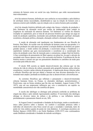 estrutura do homem como ser social (ou seja, histórico), que estão necessariamente
inter-relacionados:

_ nível da natureza humana, definida por suas carências ou necessidades e pela dialética
da satisfação destas necessidades, desdobrando-se seja na relação do homem com a
natureza exterior pelo trabalho, seja em relação com os outros homens pela sociedade;

_ nível da situação histórica definido pelo estágio das forças e relações de produção e
pelo fenômeno da alienação social que resulta da inadequação deste estágio às
exigências de realização da natureza humana. Tal fenômeno se verifica de maneira
exemplar no capitalismo, pois se trata de um processo histórico que atinge seu auge no
modo de produção capitalista, mostrando uma profunda alienação espiritual: alienação
econômica, alienação política, alienação, alienação cultural e alienação religiosa.

        A noção de alienação está igualmente nos fundamentos de sua filosofia da
história. Para Marx, de acordo com sua definição do homem como ser-que-produz, é o
modo de produção em cada época que permite a seriação dialética da história em quatro
grandes épocas, o modo asiático de produção, o escravismo antigo, o feudalismo e o
capitalismo moderno que gera necessariamente o socialismo ou a socialização dos
meios de produção como fase de transição para o comunismo, estágio final da história.
A face escatológica do pensamento de Marx aparece em plena luz, na qual o advento da
sociedade sem classes aparece como o fim necessário da história. O problema do fim da
história mostra o terreno em que seu pensamento abandona os caminhos da razão para
enveredar pela trilha do mito.

        O século XIX assistiu ao rápido desenvolvimento das ciências que vai das
ciências da vida às ciências da cultura, passando pela geografia humana, pelas ciências
econômicas e sociais e pelas ciências do psiquismo. A repercussão dessas ciências sobre
a reflexão filosófica que tem por objeto o homem em suas diversas dimensões foi se
tornando mais ampla e profunda na medida que elas se desenvolviam e diversificavam.

        As correntes filosóficas que refletiam o pensamento e desenvolvimentodas
ciências humanas foram, na França, os chamados ideólogos, posteriormentes, o
Positivismo, seja na forma ortodoxa que lhe deu seu fundador, August Comte (1798-
1857), seja em sua onipresente influencia que veio a constituir-se em espírito ou
mentalidade característicos da vida científica da época.

       A escola dos ideólogos se distingue pela primazia conferida ao problema da
origem das idéias e pelo método rigorosamente analítico. O movimento dos ideólogos
abrange os diversos ramos da cultura e da política, e sua influência marcou
profundamente o pensamento francês no séc, XlX.

       Já August Comte é considerado o fundador da Sociologia, tendo-a considerado o
único saber positivo sobre o homem. Ao conferir à sociedade primazia sobre o
indivíduo ele desenvolve uma física social em que a sociedade é analisada, tanto do
ponto de vista estático quanto do ponto de vista dinâmico. A sociologia encontrou em
Herbert Spencer (1820-1903) e em Émile Durkhein (1858-1917) seus continuadores
sendo Durkhein considerado o fundador do método sociológico.
 