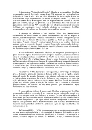 A denominação "Antropologia filosófica" difundiu-se na moneclatura filosófica
contemporânea a partir da primeira metade do séc. XX, sobretudo nos círculos ligados a
influência de Max Scheler. Mas as raízes filosóficas da Antropologia devem ser
buscadas mais longe, no pensamento de Sören Kierkeergaard (1813-1855) e Friedrich
Nietzsche (1844-1900). Kierkeegaard não foi propriamente um filósofo, e sim um
pensador solitário, teólogo de profissão. Ele é considerado hoje um clássico do
pensamento europeu no séc. XIX e sua obra deve ser lida primariamente sob um prima
teológico, seu pensamento exerce profunda influência no pensamento filosófico
contemporâneo, sobretudo no que diz respeito à concepção do homem.

        A presença de Nietzsche é uma presença difusa, mas poderosamente
determinante em vários campos da cultura contemporânea. No que diz respeito a
filosofia, sua obra se apresenta sobretudo como crítica da cultura e como proposição de
uma nova idéia do homem. Ele retoma as questões de Kant que converge para a
interrogação "o que é o homem?" essa interrogação formula-se não no plano clássico da
essência e sim na perspectiva do devir (werden). Desse modo, ainterrogação desdobra-
se na seqüência de três questões fundamentais: o que foi o homem, o que o homem não
é e finalmente, o que o homem pode e deve ser.

       A visão nietzschiana do homem é articulada em dois planos epistemológicos: o
plano metafísico e plano da crítica da cultura. No plano metafísico, os temas dominantes
são o da vontade em vista do poder (Willle zur Macht) e o do retorno eterno do mesmo
(Ewige Wiederkehr). No nível da crítica da cultura, os temas dominantes do pensamento
de Nietzsche são o niilismo como diagnose da cultura ocidental, a genealogia da moral e
dos contravalores que estão em oposição à vida bem como o anúncio do super-homem.
A consciência é para Nietzche apenaso instrumento de uma unidade superior que ele
denomina "corpo" (Leib) e que constitui a totalidade do indivíduo.

       Na concepção de Max Scheler e de seus seguidores, a antropologia filosófica se
propõe formular a concepção clássica do homem tendo em vista o rápido e amplo
desenvolvimento das ciências humanas e das ciências biológicas que operam uma
revisão profunda no problema das relações do homem com a natureza. No centro da
cisão scheliana do homem está o conceito de pessoa. Na última fase de sua evolução
pôs-se em primeiro plano a relação do homem com a natureza e afastou-se
progressivamente do conceito de um Deus pessoal, que desempenhou papel
fundamental nas fases anteriores.

        A enumeração de modelos de antropologia filosófica no pensamento filosófico
contemporâneo não tem a pretensão de ser exaustiva, nem de capitar todos os matrizes,
às vez extremamente sutis, que distiguem as consep. Coes de vários pensadores já
lembrados e que freqüentemente apenas uma convençãohistoriográfica estabelecida sob
uma mesma desiguinação. Veja algum desses modelos: antropologia existencial: na
acepção kierkegaardiana, trata-se da existência cristã com existência do individuo que
manifesta sua singularidade irredutível à explicação lógica ao laçar sua liberdade no
salto absurdo da fé.

        Karl Jaspers (1883 – 11969) é o pensador que mais se aproximou de um modelo
de uma Antropologia existência. A obra principal de Jaspers é Philosophie na parte
central dessa obra institula-se justamente "clasificação da existência".Ele distingue ai o
Dasein, existência empírica do homem, e a Exsistenz, ou seja, o individuo em sua
 