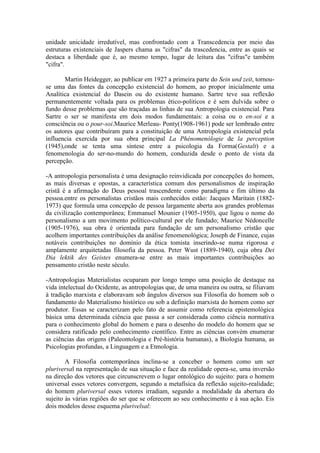 unidade unicidade irredutível, mas confrontado com a Transcedencia por meio das
estruturas existenciais de Jaspers chama as "cifras" da trascedencia, entre as quais se
destaca a liberdade que é, ao mesmo tempo, lugar de leitura das "cifras"e também
"cifra".

       Martin Heidegger, ao publicar em 1927 a primeira parte do Sein und zeit, tornou-
se uma das fontes da concepção existencial do homem, ao propor inicialmente uma
Analítica existencial do Dasein ou do existente humano. Sartre teve sua reflexão
permanentemente voltada para os problemas ético-politicos e é sem dulvida sobre o
fundo desse problemas que são traçadas as linhas de sua Antropologia existencial. Para
Sartre o ser se manifesta em dois modos fundamentais: a coisa ou o en-soi e a
consciência ou o pour-soi.Maurice Merleau- Ponty(1908-1961) pode ser lembrado entre
os autores que contribuíram para a constituição de uma Antropologia existencial pela
influencia exercida por sua obra principal La Phénomenólogie de la perception
(1945),onde se tenta uma síntese entre a psicologia da Forma(Gestalt) e a
fenomenologia do ser-no-mundo do homem, conduzida desde o ponto de vista da
percepção.

-A antropologia personalista é uma designação reinvidicada por concepções do homem,
as mais diversas e opostas, a característica comum dos personalismos de inspiração
cristã é a afirmação do Deus pessoal trascendente como paradigma e fim último da
pessoa.entre os personalistas cristãos mais conhecidos estão: Jacques Maritain (1882-
1973) que formula uma concepção de pessoa largamente aberta aos grandes problemas
da civilização contemporânea; Emmanuel Mounier (1905-1950), que ligou o nome do
personalismo a um movimento político-cultural por ele fundado; Maurice Nédoncelle
(1905-1976), sua obra é orientada para fundação de um personalismo cristão que
acolhem importantes contribuições da análise fenomenológica; Joseph de Finance, cujas
notáveis contribuições no domínio da ética tomista inserindo-se numa rigorosa e
amplamente arquitetadas filosofia da pessoa. Peter Wust (1889-1940), cuja obra Dei
Dia lektik des Geistes enumera-se entre as mais importantes contribuições ao
pensamento cristão neste século.

-Antropologias Materialistas ocuparam por longo tempo uma posição de destaque na
vida intelectual do Ocidente, as antropologias que, de uma maneira ou outra, se filiavam
à tradição marxista e elaboravam sob ângulos diversos sua Filosofia do homem sob o
fundamento do Materialismo histórico ou sob a definição marxista do homem como ser
produtor. Essas se caracterizam pelo fato de assumir como referencia epistemológica
básica uma determinada ciência que passa a ser considerada como ciência normativa
para o conhecimento global do homem e para o desenho do modelo do homem que se
considera ratificado pelo conhecimento científico. Entre as ciências convém enumerar
as ciências das origens (Paleontologia e Pré-história humanas), a Biologia humana, as
Psicologias profundas, a Linguagem e a Etmologia.

        A Filosofia contemporânea inclina-se a conceber o homem como um ser
pluriversal na representação de sua situação e face da realidade opera-se, uma inversão
na direção dos vetores que circunscrevem o lugar ontológico do sujeito: para o homem
universal esses vetores convergem, segundo a metafísica da reflexão sujeito-realidade;
do homem pluriversal esses vetores irradiam, segundo a modalidade da abertura do
sujeito às várias regiões do ser que se oferecem ao seu conhecimento e à sua ação. Eis
dois modelos desse esquema plurivelsal:
 