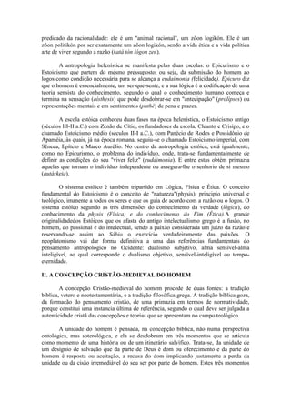 predicado da racionalidade: ele é um "animal racional", um zôon logikón. Ele é um
zôon politikón por ser exatamente um zôon logikón, sendo a vida ética e a vida política
arte de viver segundo a razão (katá tón lógon zen).

        A antropologia helenística se manifesta pelas duas escolas: o Epicurismo e o
Estoicismo que partem do mesmo pressuposto, ou seja, da submissão do homem ao
logos como condição necessária para se alcança a eudaimonia (felicidade). Epicuro diz
que o homem é essencialmente, um ser-que-sente, e a sua lógica é a codificação de uma
teoria sensista do conhecimento, segundo o qual o conhecimento humano começa e
termina na sensação (aísthesis) que pode desdobrar-se em "antecipação" (prolípses) ou
representações mentais e em sentimentos (pathé) de pena e prazer.

        A escola estóica conheceu duas fases na época helenística, o Estoicismo antigo
(séculos III-II a.C.) com Zenão de Cítio, os fundadores da escola, Cleanto e Crisipo, e o
chamado Estoicismo médio (séculos II-I a.C.), com Panécio de Rodes e Possidônio de
Apaméia, às quais, já na época romana, seguiu-se o chamado Estoicismo imperial, com
Sêneca, Epíteto e Marco Aurélio. No centro da antropologia estóica, está igualmente,
como no Epicurismo, o problema do indivíduo, onde, trata-se fundamentalmente de
definir as condições do seu "viver feliz" (eudaimonia). E entre estas obtém primazia
aquelas que tornam o indivíduo independente ou assegura-lhe o senhorio de si mesmo
(autárkeia).

        O sistema estóico é também tripartido em Lógica, Física e Ética. O conceito
fundamental do Estoicismo é o conceito de "natureza"(physis), principio universal e
teológico, imanente a todos os seres e que os guia de acordo com a razão ou o logos. O
sistema estóico segundo as três dimensões do conhecimento da verdade (lógica), do
conhecimento da physis (Física) e do conhecimento do Fim (Ética).A grande
originalidadedos Estóicos que os afasta do antigo intelectualismo grego é a fusão, no
homem, do passional e do intelectual, sendo a paixão considerada um juízo da razão e
reservando-se assim ao Sábio o exercício verdadeiramente das paixões. O
neoplatonismo vai dar forma definitiva a uma das referências fundamentais do
pensamento antropológico no Ocidente: dualismo subjetivo, alma sensível-alma
inteligível, ao qual corresponde o dualismo objetivo, sensível-inteligível ou tempo-
eternidade.

II. A CONCEPÇÃO CRISTÃO-MEDIEVAL DO HOMEM

        A concepção Cristão-medieval do homem procede de duas fontes: a tradição
bíblica, vetero e neotestamentária, e a tradição filosófica grega. A tradição bíblica goza,
da formação do pensamento cristão, de uma primazia em termos de normatividade,
porque constitui uma instancia última de referência, segundo o qual deve ser julgada a
autenticidade cristã das concepções e teorias que se apresentam no campo teológico.

       A unidade do homem é pensada, na concepção bíblica, não numa perspectiva
ontológica, mas soterológica, e ela se desdobram em três momentos que se articula
como momento de uma história ou de um itinerário salvífico. Trata-se, da unidade de
um desígnio de salvação que da parte de Deus é dom ou oferecimento e da parte do
homem é resposta ou aceitação, a recusa do dom implicando justamente a perda da
unidade ou da cisão irremediável do seu ser por parte do homem. Estes três momentos
 