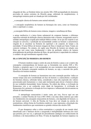 chegando de fato, ao Ocidente latino nos séculos XII e XIII acompanhado de elementos
provindos de outras correntes da filosofia grega, sobretudo do neoplatonismo. A
antropologia tomásica pode ser situada por três coordenadas:

_ a concepção clássica do homem como animal rationali;

_ a concepção neoplatônica do homem na hierarquia dos seres, como ser fronteiriço
entre o espiritual e o corpo;

_a concepção bíblica do homem como criaturas, imagem e semelhança de Deus.

a anima intellectiva é a única forma substancial do composto humano, a diferença
específica rationale da definição clássica determina todo o homem, assegurando assim a
unidade antropológica exigida pela tradição bíblico-cristão. Já no que diz respeito à sua
situação no universo, o predicado da racionalidade confere ao homem a característica
singular de se encontrar na fronteira do espiritual e do corporal, do tempo a da
eternidade. O tema bíblico de homem imagem de Deus é tratado por Santo Tomás em
contexto teológico. No entanto, ele supõe uma filosofai do homem em relação com
Deus que tem como tema fundamental à idéia da perfeição relativa do homem
principalmente da perfeição absoluta de Deus, da qual decorre a capacidade de conhecer
a verdade e de agir moralmente segundo o bem.

III.A CONCEPÇÃO MODERNA DO HOMEM

        O homem moderno ocupa o centro da cena da história e passa a ser a matriz das
concepções contemporâneas do homem que se formularão nos séculos XIX e XX.
Portanto, o propósito aqui é o de acompanhar em seus momentos mais importantes a
história da formação concepção moderna do homem, ou seja, a sucessão dos perfis
filosóficos do homem moderno.

        A concepção do homem no humanismo tem uma conotação peculiar: indica ao
mesmo tempo uma nova sensibilidade em face do homem e a redescoberta e exaltação
da literatura clássica, sobretudo latina, considerada a mais alta expressão dos valores
preconizados pelo humanismo e o mais apto instrumento para elevar o homem à altura
de sua verdadeira humanidade: homo humanus. Na ordem das idéias, a civilização da
Renascença veio a ser conhecida como idade do humanismo. A civilização da
Renascença foi a primeira civilização do livro impresso e influenciado decisivamente na
difusão do ideal humanista.

       A antropologia renascentista é muito vasta, por isso, fixa-se aqui em um
pensador, o cardeal Nicolau de Cusa (1401-1464) e nas duas idéias matrizes que estão
nos fundamentos da concepção renascentista do homem, a da dignidade do homem e a
do homem universal. A obra de Nicolau de Cusa deve ser situada na estreita do
nominalismo, ultima forma da Escolástica medieval, e que representa a dissolução dos
fundamentos metafísicos que sustentaram as grandes sínteses dos séculos XIII.

        O que desaparece sobre a crítica nominalista e a posição de um mundo ideal,
identificado com o Intelecto divino e assegurada à inteligibilidade intrínseca dos seres
que permitia, por sua vez, a aplicação do procedimento analógico ao conhecimento da
existência e da transcendência de Deus. O tema da dignidade do homem reaparece na
 