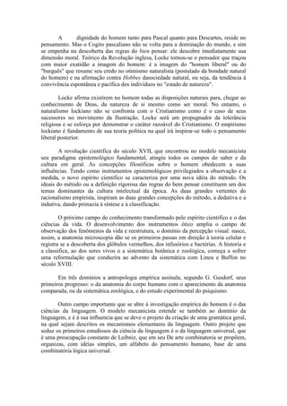 A      dignidade do homem tanto para Pascal quanto para Descartes, reside no
pensamento. Mas o Cogito pascaliano não se volta para a dominação do mundo, e sim
se empenha na descoberta das regras do bien pensar: ele descobre imediatamente sua
dimensão moral. Teórico da Revolução inglesa, Locke tornou-se o pensador que traçou
com maior exatidão a imagem do homem: é a imagem do "homem liberal" ou do
"burguês" que resume seu credo no otimismo naturalista (postulado da bondade natural
do homem) e na afirmação contra Hobbes dasociedade natural, ou seja, da tendência à
convivência espontânea e pacífica dos indivíduos no "estado de natureza".

        Locke afirma existirem no homem todas as disposições naturais para, chegar ao
conhecimento de Deus, da natureza de si mesmo como ser moral. No entanto, o
naturalismo lockiano não se confronta com o Cristianismo como é o caso de seus
sucessores no movimento da Ilustração. Locke será um propugnador da tolerância
religiosa e se esforça por demonstrar o caráter razoável do Cristianismo. O empirismo
lockiano é fundamento de sua teoria política na qual irá inspirar-se todo o pensamento
liberal posterior.

        A revolução cientifica do século XVII, que encontrou no modelo mecanicista
seu paradigma epistemológico fundamental, atingiu todos os campos do saber e da
cultura em geral. As concepções filosóficas sobre o homem obedecem a suas
influências. Tendo como instrumentos epistemológicos privilegiados a observação e a
medida, o novo espírito cientifico se caracteriza por uma nova idéia do método. Os
ideais do método ou a definição rigorosa das regras do bem pensar constituem um dos
temas dominantes da cultura intelectual da época. As duas grandes vertentes do
racionalismo empirista, inspiram as duas grandes concepções do método, a dedutiva e a
indutiva, dando primazia à síntese e à classificação.

        O próximo campo do conhecimento transformado pelo espírito cientifico e o das
ciências da vida. O desenvolvimento dos instrumentos ótico amplia o campo de
observação dos fenômenos da vida e reestrutura, o domínio da percepção visual. nasce,
assim, a anatomia microscopia dão se os primeiros passas em direção à teoria celular e
registra se a descoberta dos glóbulos vermelhos, dos infusórios e bactérias. A historia e
a classifica, ao dos seres vivos o a sistemática botânica e zoológica, começa a sofrer
uma reformulação que conduzira ao advento da sistemática com Lineu e Buffon no
século XVIII.

       Em três domínios a antropologia empírica assinala, segundo G. Gusdorf, seus
primeiros progresso: o da anatomia do corpo humano com o aparecimento da anatomia
comparada, ou da sistemática zoológica, e do estudo experimental do psiquismo.

       Outro campo importante que se abre à investigação empírica do homem é o das
ciências da linguagem. O modelo mecanicista estende se também ao domínio da
linguagem, e é à sua influencia que se deve o projeto da criação de uma gramática geral,
na qual sejam descritos os mecanismos elementares da linguagem. Outro projeto que
seduz os primeiros estudiosos da ciência da linguagem é o da linguagem universal, que
é uma preocupação constante de Leibniz, que em seu De arte combinatoria se propõem,
organizas, com idéias simples, um alfabeto do pensamento humano, base de uma
combinatória lógica universal.
 