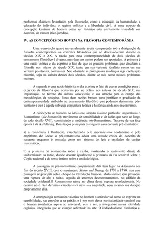 problemas clássicos levantados pela Ilustração, como a educação da humanidade, a
educação do individuo, o regime político e a liberdade civil. A esse aspecto da
concepção kantiana do homem como ser histórico está estritamente vinculada sua
doutrina, de caráter ético-jurídico.

IV. AS CONCEPÇÕES DO HOMEM NA FILOSOFIA CONTEMPORÂNEA

        Uma convenção quase universalmente aceita compreende sob a designação de
filosofia contemporânea as correntes filosóficas que se desenvolveram durante os
séculos XIX e XX. A razão para essa contemporaneidade de dois séculos do
pensamento filosófico é diversa, mas duas ao menos podem ser apontadas. A primeira é
uma razão teórica e ela exprime o fato de que os grandes problemas que desafiam a
filosofia nos inícios do século XIX, tanto em sua vertente idealista como em sua
vertente positivista, continuam. Não obstante as prodigiosas mudanças.seja civilização
material, seja na cultura desses dois séculos, diante de nós como nossos problemas
maiores.

       A segunda é uma razão histórica e ela exprime o fato de que as condições para o
exercício da filosofia que acabaram por se definir nos inícios do século XIX, sua
implantação no terreno da cultura universitári e sua atração para o campo das
metodologias de pesquisa. Essas duas razões bastam para justificar o predicado da
contemporaneidade atribuído ao pensamento filosófico que podemos denominar pós-
kantiano e que é aquele sob cuja conjuntura teórica e histórica ainda nos encontramos.

       A concepção do homem no idealismo alemão assume particular importância o
Romantismo (die Romantik), movimento de sensibilidade e de idéias que veio ao longo
de todo século XVIII, constituindo a tendência pós-Romantismo. Trata-se de sua face
oposta à da Aufklärung. Dois traços principais distinguem essa corrente pré-romântica:

a) a resistência à Ilustração, caracterizada pelo mecanicismo newtoniano e pelo
empirismo de Locke; o pré-romantismo adota uma atitude crítica do conceito de
natureza enquanto é pensada como um sistema de leis e entidades de caráter
matemático;

b) a primazia do sentimento sobre a razão, mostrando o sentimento diante da
uniformidade da razão, donde decorre igualmente a primazia da Eu sensível sobre o
Cogito racional e do senso intimo sobre a unidade lógica.

       A passagem do pré-romantismo propriamente dita tem lugar na Alemanha nos
fins do século XVIII, com o movimento Sturm und Drang, de 1770 a 1780. mas essa
passagem se precipita sob o choque da Revolução francesa, abalo sísmico que provocou
uma ruptura de alto a baixo, seguida de enormes desmoronamentos, no edifício da
sociedade ocidental.O Romantismo nasce no clima dessa ruptura revolucionária. No
entanto no é fácil definiras característica nem sua amplitude, nem mesmo sua duração
propriamente dita.

        A antropologia romântica valoriza no homem o articular tal como se exprime na
sensibilidade, nas emoções e na paixão; e é por meio dessa particularidade sensível que
o homem romântico aspira ao universal, vem a ser, a integrar-se numa totalidade
orgânica, integração que se cumpre sobretudo na arte. O individualismo romântico é,
 