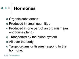 Hormones
 Organic substances
 Produced in small quantities
 Produced in one part of an organism (an
endocrine gland)
 Transported by the blood system
 All over the body
 Target organs or tissues respond to the
hormone.
© 2016 Paul Billiet ODWS
 