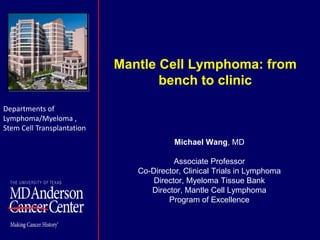 Mantle Cell Lymphoma: from
bench to clinic
Michael Wang, MD
Associate Professor
Co-Director, Clinical Trials in Lymphoma
Director, Myeloma Tissue Bank
Director, Mantle Cell Lymphoma
Program of Excellence
Departments of
Lymphoma/Myeloma ,
Stem Cell Transplantation
 