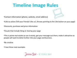 •Contact information (phone, website, email address)
•Calls to action (Tell your friends! Like us!, Arrows pointing to the Like button on your page)
•Discounts, purchase and price information
•Visuals that include liking or sharing your page
•This is prime real estate so use it wisely, get your message out there, make it attractive so
people will want to delve further into your page and business.
•Be creative
•I love these next examples
Timeline Image Rules
 