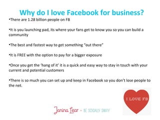 Why do I love Facebook for business?
•There are 1.28 billion people on FB
•It is you launching pad, its where your fans get to know you so you can build a
community
•The best and fastest way to get something “out there”
•It is FREE with the option to pay for a bigger exposure
•Once you get the ‘hang of it’ it is a quick and easy way to stay in touch with your
current and potential customers
•There is so much you can set up and keep in Facebook so you don’t lose people to
the net.
 