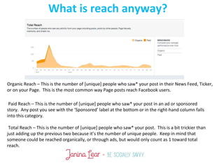 What is reach anyway?
Organic Reach – This is the number of [unique] people who saw* your post in their News Feed, Ticker,
or on your Page. This is the most common way Page posts reach Facebook users.
Paid Reach – This is the number of [unique] people who saw* your post in an ad or sponsored
story. Any post you see with the ‘Sponsored’ label at the bottom or in the right-hand column falls
into this category.
Total Reach – This is the number of [unique] people who saw* your post. This is a bit trickier than
just adding up the previous two because it’s the number of unique people. Keep in mind that
someone could be reached organically, or through ads, but would only count as 1 toward total
reach.
 