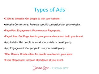 Types of Ads
•Clicks to Website: Get people to visit your website.
•Website Conversions: Promote specific conversions for your website.
•Page Post Engagement: Promote your Page posts.
•Page Likes: Get Page likes to grow your audience and build your brand
•App Installs: Get people to install your mobile or desktop app.
•App Engagement: Get people to use your desktop app.
•Offer Claims: Create offers for people to redeem in your store.
•Event Responses: Increase attendance at your event.
 
