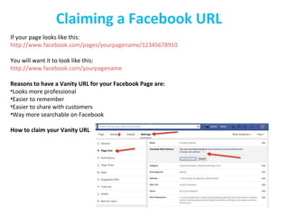 Claiming a Facebook URL
If your page looks like this:
http://www.facebook.com/pages/yourpagename/12345678910
You will want it to look like this:
http://www.facebook.com/yourpagename
Reasons to have a Vanity URL for your Facebook Page are:
•Looks more professional
•Easier to remember
•Easier to share with customers
•Way more searchable on Facebook
How to claim your Vanity URL
 