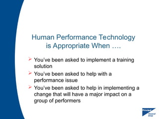 Human Performance Technology
is Appropriate When ….
 You’ve been asked to implement a training
solution
 You’ve been asked to help with a
performance issue
 You’ve been asked to help in implementing a
change that will have a major impact on a
group of performers
 