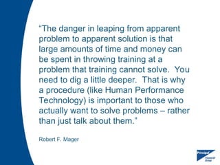 “The danger in leaping from apparent
problem to apparent solution is that
large amounts of time and money can
be spent in throwing training at a
problem that training cannot solve. You
need to dig a little deeper. That is why
a procedure (like Human Performance
Technology) is important to those who
actually want to solve problems – rather
than just talk about them.”
Robert F. Mager
 
