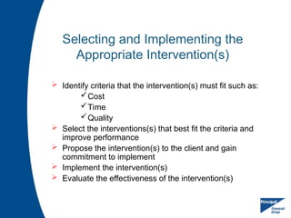 Selecting and Implementing the
Appropriate Intervention(s)
 Identify criteria that the intervention(s) must fit such as:
Cost
Time
Quality
 Select the interventions(s) that best fit the criteria and
improve performance
 Propose the intervention(s) to the client and gain
commitment to implement
 Implement the intervention(s)
 Evaluate the effectiveness of the intervention(s)
 