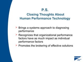 P.S.
Closing Thoughts About
Human Performance Technology
 Brings a systems approach to diagnosing
performance
 Recognizes that organizational performance
factors have as much impact as individual
performance factors
 Promotes the brokering of effective solutions
 