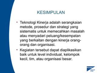 KESIMPULAN
• Teknologi Kinerja adalah serangkaian
metode, prosedur dan strategi yang
sistematis untuk memecahkan masalah
atau menyadari peluang/kesempatan
yang berkaitan dengan kinerja orang-
orang dan organisasi.
• Kegiatan tersebut dapat diaplikasikan
baik untuk level individual, kelompok
kecil, tim, atau organisasi besar.
 