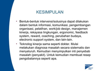 KESIMPULAN
• Bentuk-bentuk intervensi/solusinya dapat dilakukan
dalam bentuk informasi, komunikasi, pengembangan
organisasi, pelatihan, work/job design, manajemen
kinerja, rekayasa lingkungan, ergonomic, feedback
system, reward, coaching, perubahan budaya,
electronic support system, dan lain-lain.
• Teknolog kinerja sama seperti dokter. Mulai
melakukan diagnosa masalah secara sistematis dan
menyeluruh. Kemudian menyimpulkan inti penyebab
masalah (penyakit). Untuk kemudian membuat resep
pengobatannya seperti apa.
 