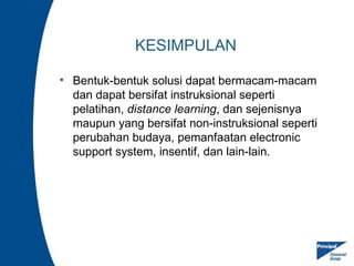 KESIMPULAN
• Bentuk-bentuk solusi dapat bermacam-macam
dan dapat bersifat instruksional seperti
pelatihan, distance learning, dan sejenisnya
maupun yang bersifat non-instruksional seperti
perubahan budaya, pemanfaatan electronic
support system, insentif, dan lain-lain.
 