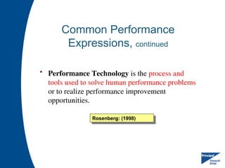 Common Performance
Expressions, continued
• Performance Technology is the process and
tools used to solve human performance problems
or to realize performance improvement
opportunities.
Rosenberg: (1998)
 