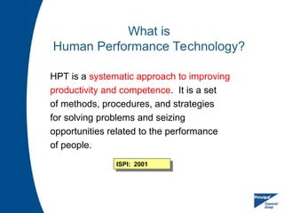 What is
Human Performance Technology?
HPT is a systematic approach to improving
productivity and competence. It is a set
of methods, procedures, and strategies
for solving problems and seizing
opportunities related to the performance
of people.
ISPI: 2001
 