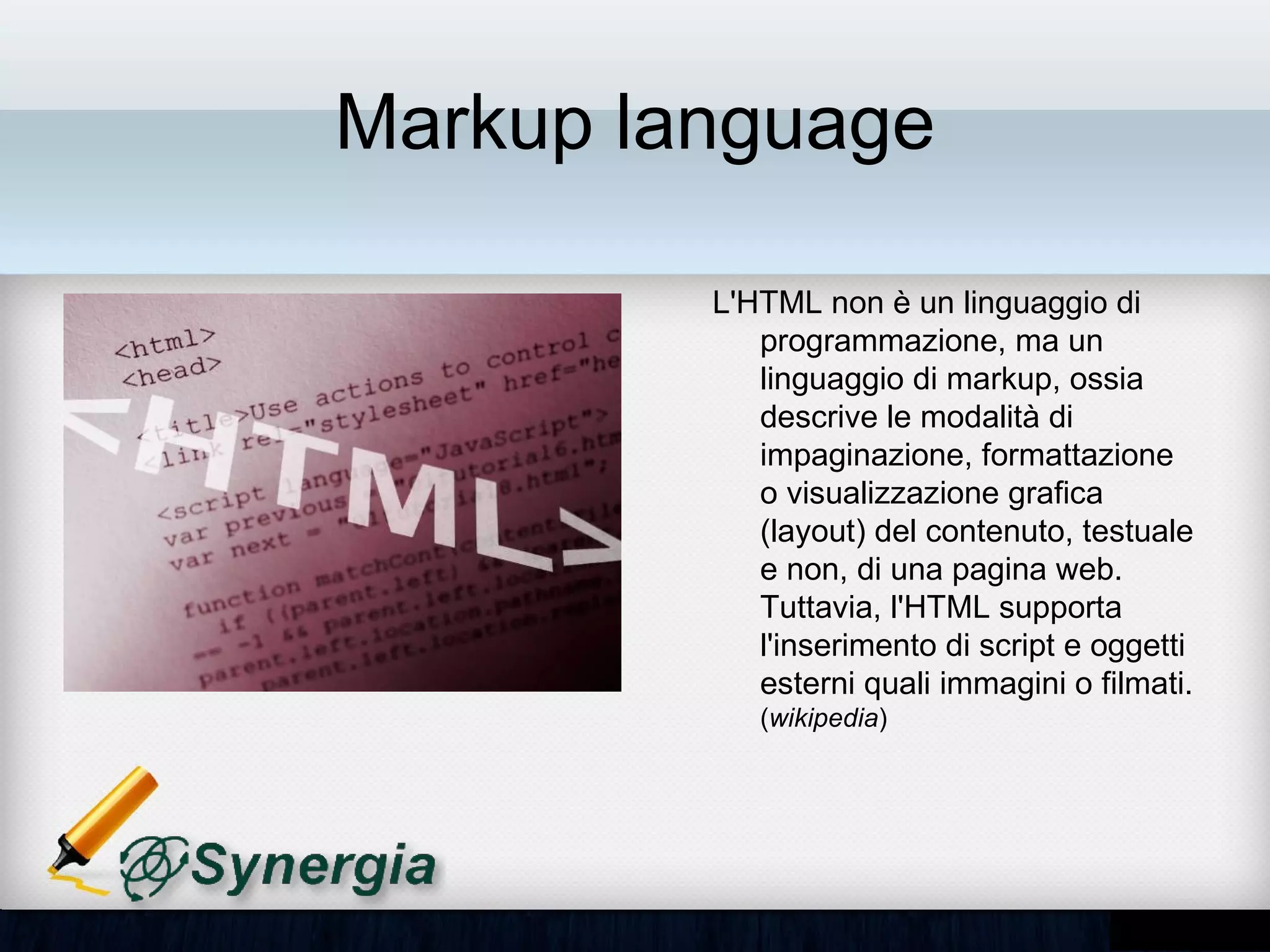 Markup language

         L'HTML non è un linguaggio di
         programmazione, ma un
         linguaggio di markup, ossia
         descrive le modalità di
         impaginazione, formattazione o
         visualizzazione grafica (layout)
         del contenuto, testuale e non, di
         una pagina web. Tuttavia, l'HTML
         supporta l'inserimento di script e
         oggetti esterni quali immagini o
         filmati. (wikipedia)
 