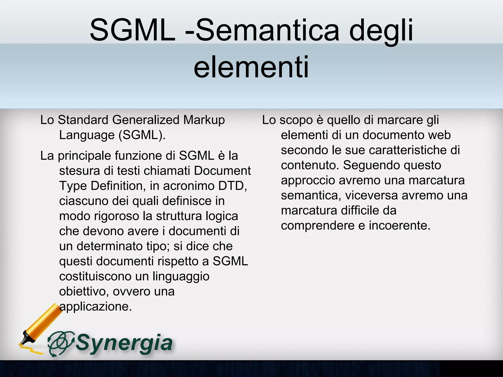 SGML -Semantica degli
               elementi
Lo Standard Generalized Markup           Lo scopo è quello di marcare gli
Language (SGML).                         elementi di un documento web
La principale funzione di SGML è la      secondo le sue caratteristiche di
stesura di testi chiamati Document       contenuto. Seguendo questo
Type Definition, in acronimo DTD,        approccio avremo una marcatura
ciascuno dei quali definisce in modo     semantica, viceversa avremo una
rigoroso la struttura logica che         marcatura difficile da comprendere e
devono avere i documenti di un           incoerente.
determinato tipo; si dice che questi
documenti rispetto a SGML
costituiscono un linguaggio obiettivo,
ovvero una applicazione.
 