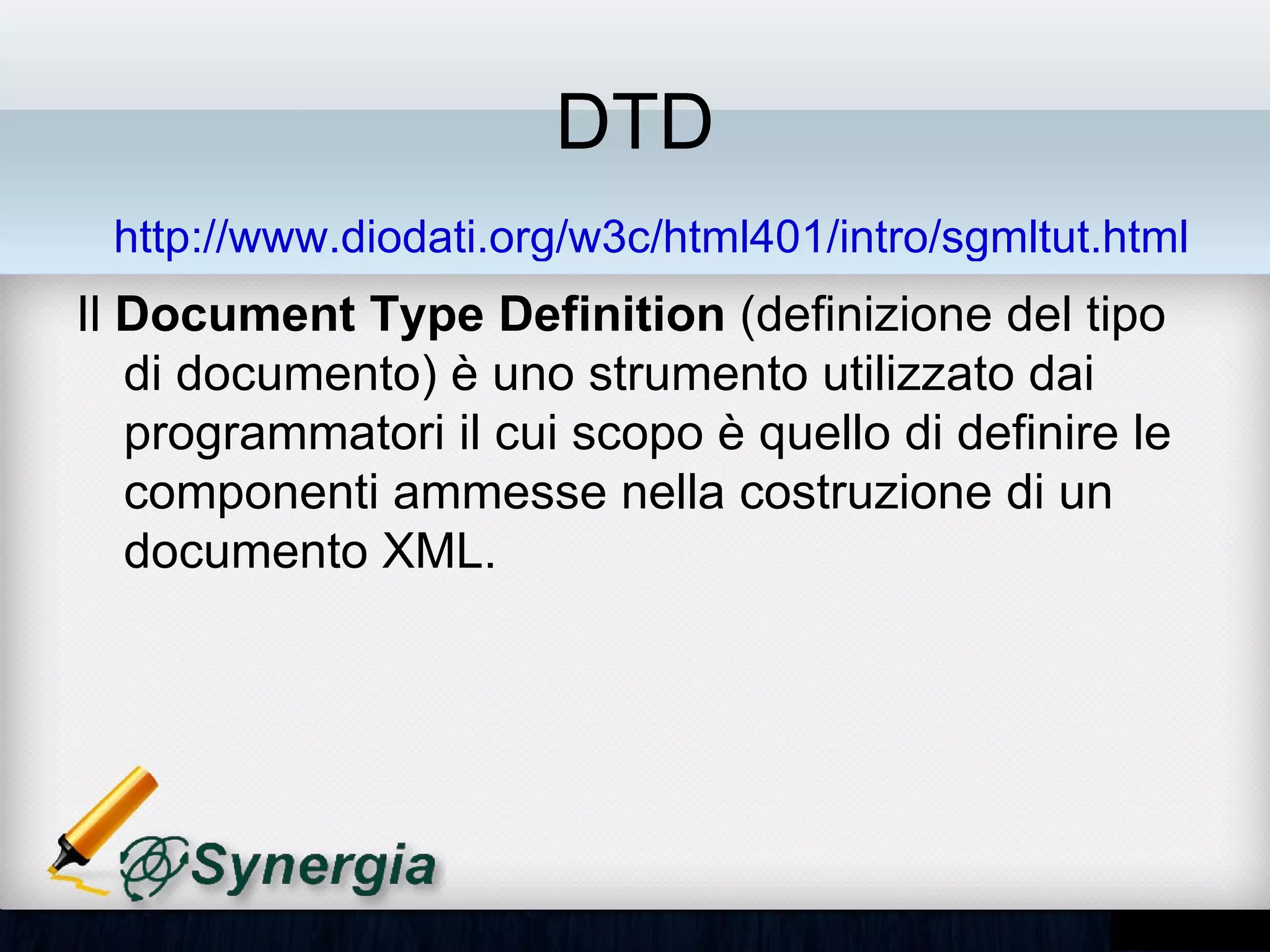 DTD
 http://www.diodati.org/w3c/html401/intro/sgmltut.html
Il Document Type Definition (definizione del tipo
di documento) è uno strumento utilizzato dai
programmatori il cui scopo è quello di definire le
componenti ammesse nella costruzione di un
documento XML.
 