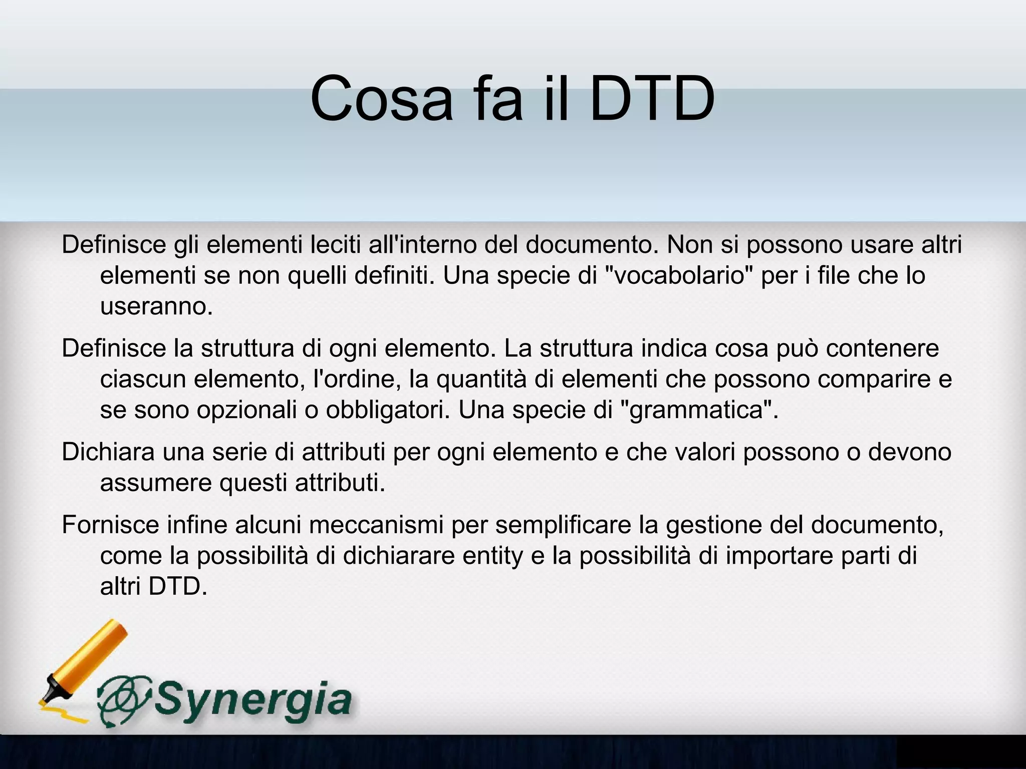 Cosa fa il DTD

•   Definisce gli elementi leciti all'interno del documento. Non si possono usare
    altri elementi se non quelli definiti. Una specie di "vocabolario" per i file che
    lo useranno.
•   Definisce la struttura di ogni elemento. La struttura indica cosa può
    contenere ciascun elemento, l'ordine, la quantità di elementi che possono
    comparire e se sono opzionali o obbligatori. Una specie di "grammatica".
•   Dichiara una serie di attributi per ogni elemento e che valori possono o
    devono assumere questi attributi.
•   Fornisce infine alcuni meccanismi per semplificare la gestione del
    documento, come la possibilità di dichiarare entity e la possibilità di
    importare parti di altri DTD.
 
