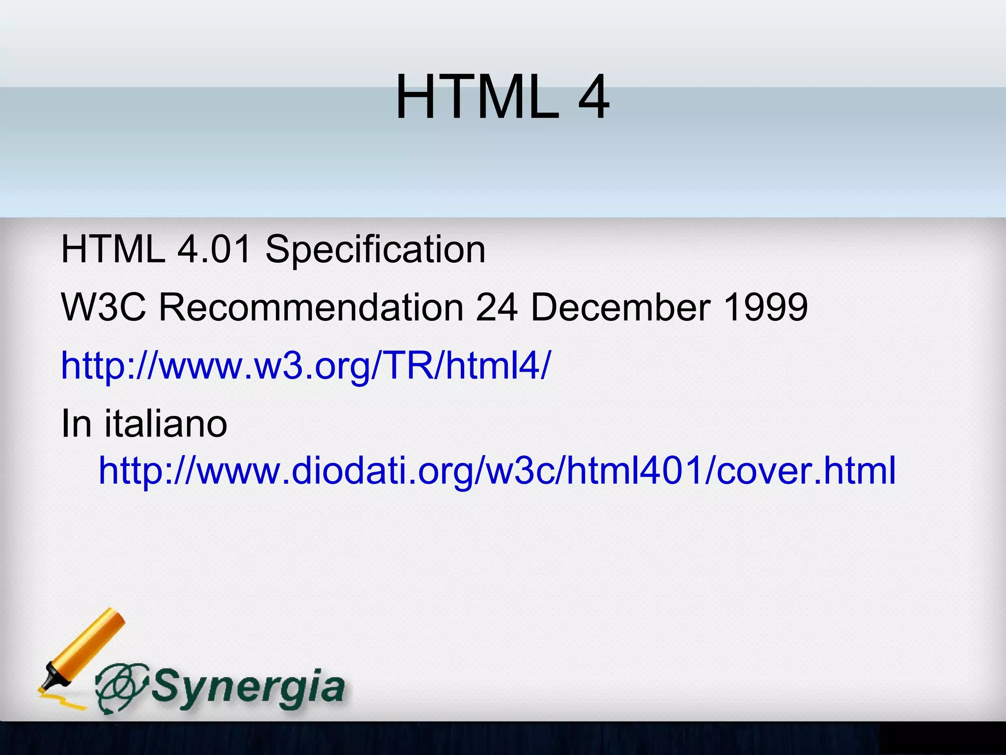 HTML 4

HTML 4.01 Specification
W3C Recommendation 24 December 1999
http://www.w3.org/TR/html4/
In italiano
http://www.diodati.org/w3c/html401/cover.html
 