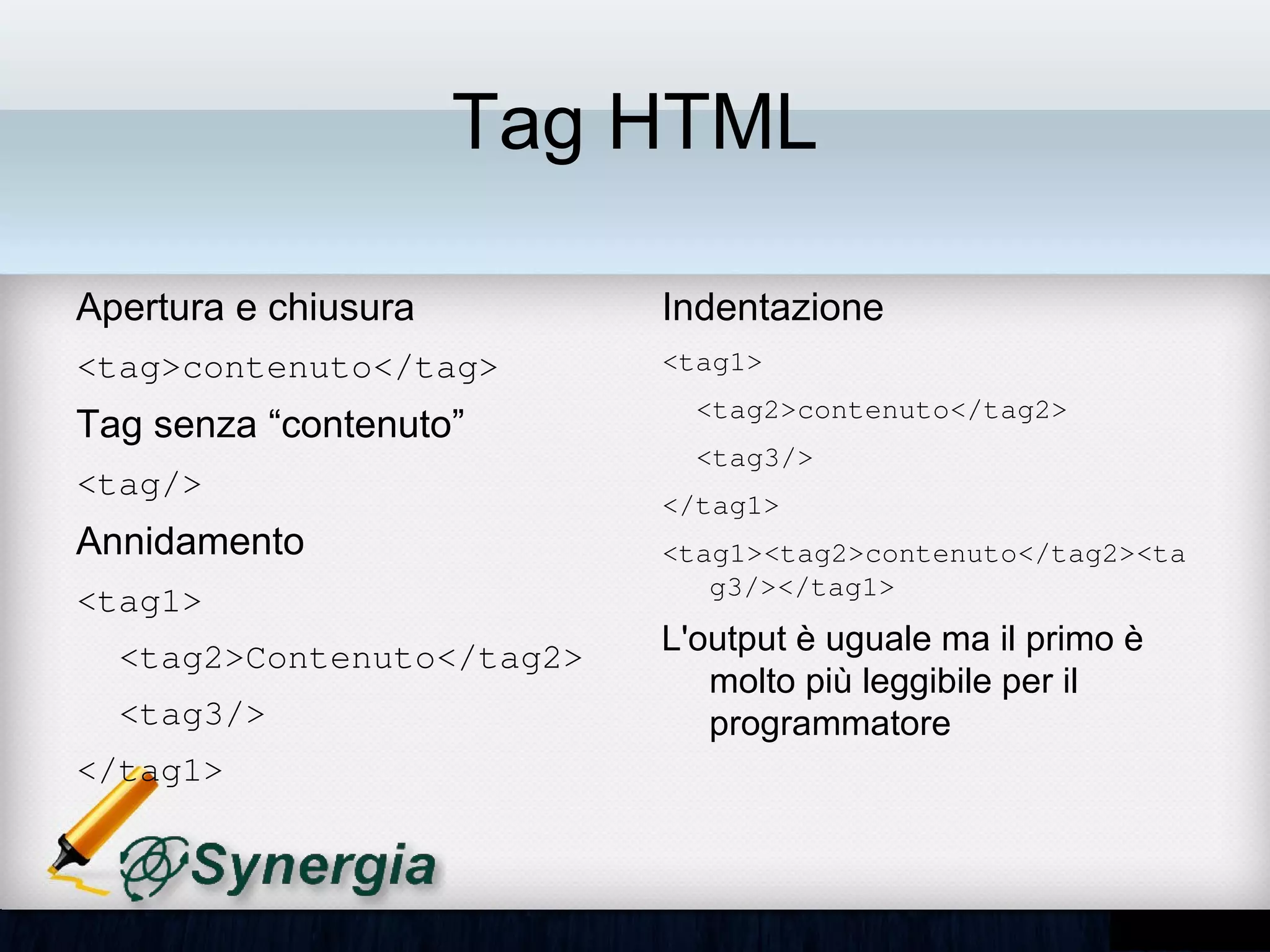 Tag HTML

Apertura e chiusura        Indentazione
<tag>contenuto</tag>       1) <tag1>          
                                <tag2>contenuto</tag2>   
Tag senza “contenuto”
                                <tag3/>
<tag/>
                              </tag1>
Annidamento                2) <tag1><tag2>contenuto</tag2>
                              <tag3/></tag1>
<tag1>
  <tag2>Contenuto</tag2>   L'output è uguale ma il primo è
                           molto più leggibile per il
  <tag3/>                  programmatore
</tag1>
 
