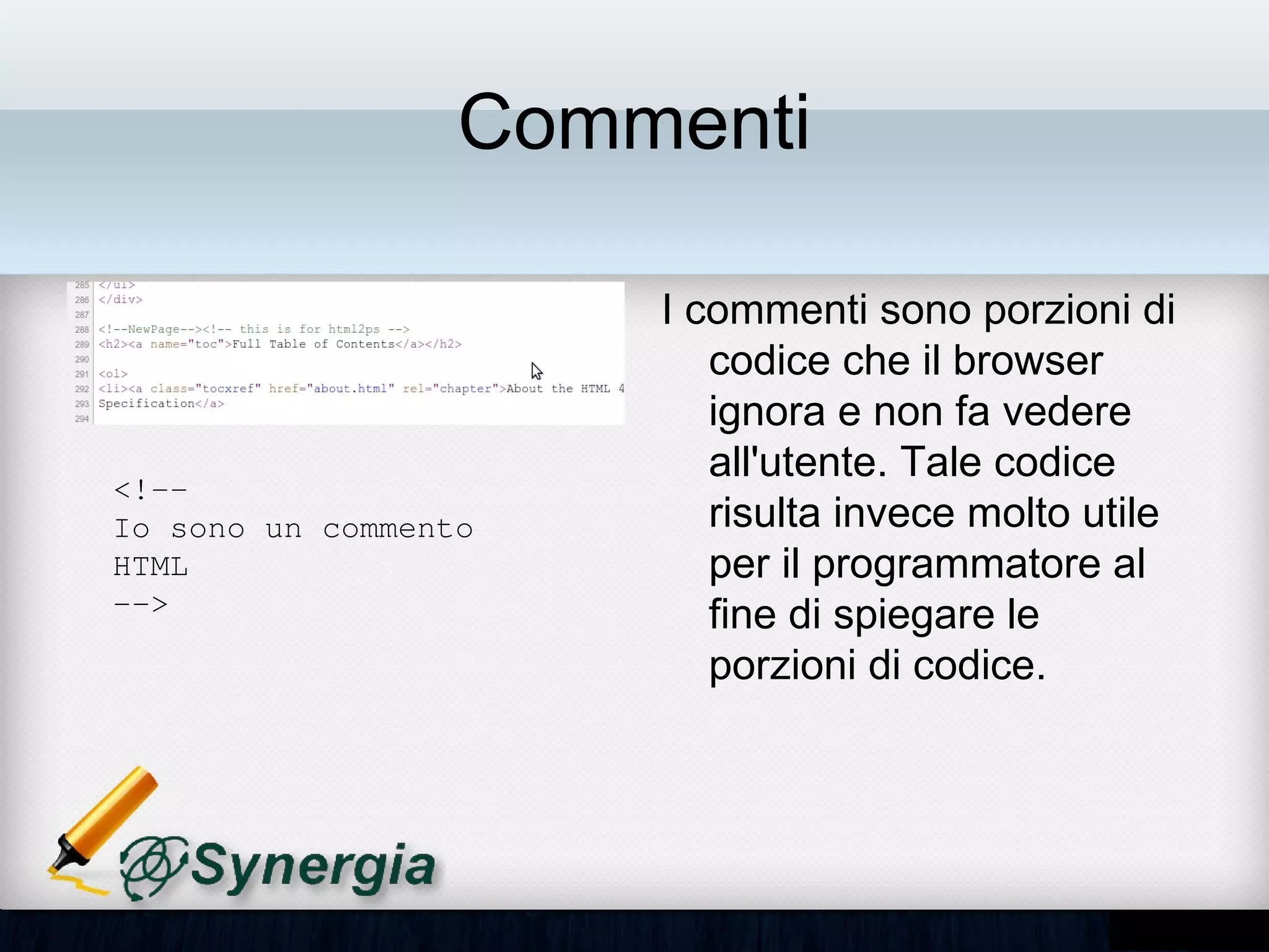 Commenti

                       • I commenti sono porzioni
                         di codice che il browser
                         ignora e non fa vedere
                         all'utente. Tale codice
<!­­ 
Io sono un commento      risulta invece molto utile
HTML                     per il programmatore al
­­>                      fine di spiegare le
                         porzioni di codice.
 