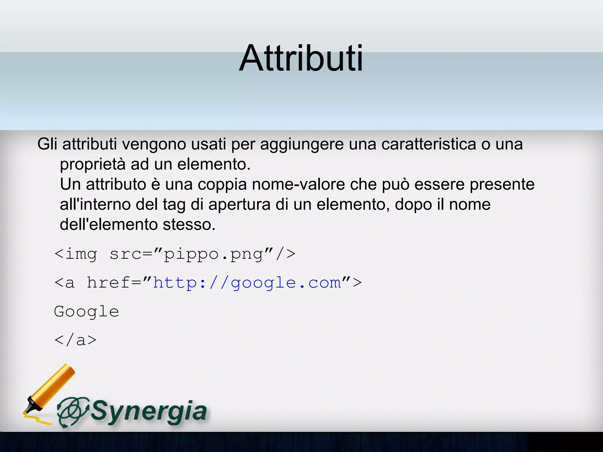 Attributi

Gli attributi vengono usati per aggiungere una caratteristica o una
proprietà ad un elemento.
Un attributo è una coppia nome-valore che può essere presente
all'interno del tag di apertura di un elemento, dopo il nome dell'elemento
stesso.
  <img src=”pippo.png”/>
  <a href=”http://google.com”>
  Google
  </a>
 