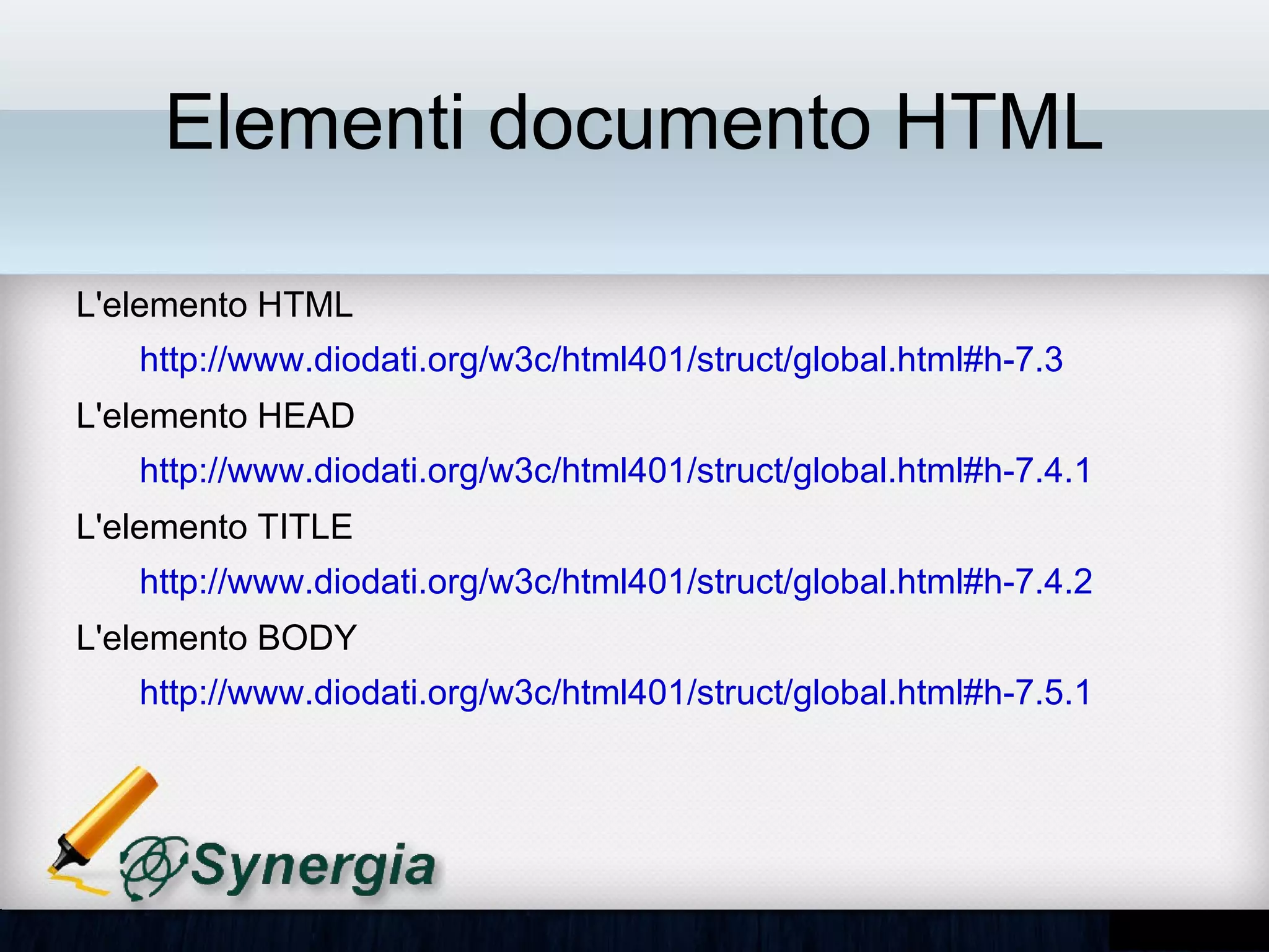 Elementi documento HTML

• L'elemento HTML
   – http://www.diodati.org/w3c/html401/struct/global.html#h-7.3
• L'elemento HEAD
   – http://www.diodati.org/w3c/html401/struct/global.html#h-7.4.1
• L'elemento TITLE
   – http://www.diodati.org/w3c/html401/struct/global.html#h-7.4.2
• L'elemento BODY
   – http://www.diodati.org/w3c/html401/struct/global.html#h-7.5.1
 