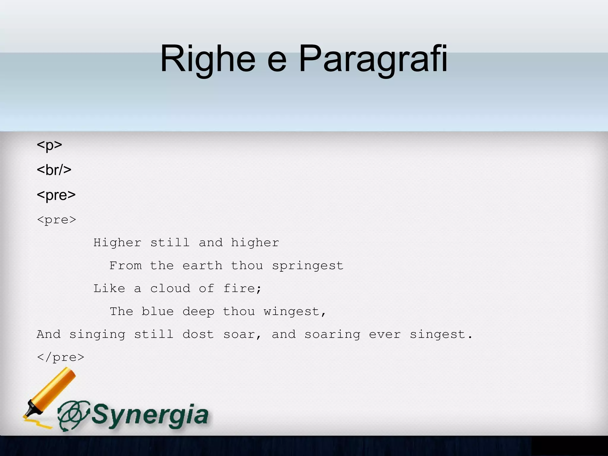 Righe e Paragrafi

•   <p>
•   <br/>
•   <pre>
<pre>
       Higher still and higher
         From the earth thou springest
       Like a cloud of fire;
         The blue deep thou wingest,
And singing still dost soar, and soaring ever singest.
</pre>
 