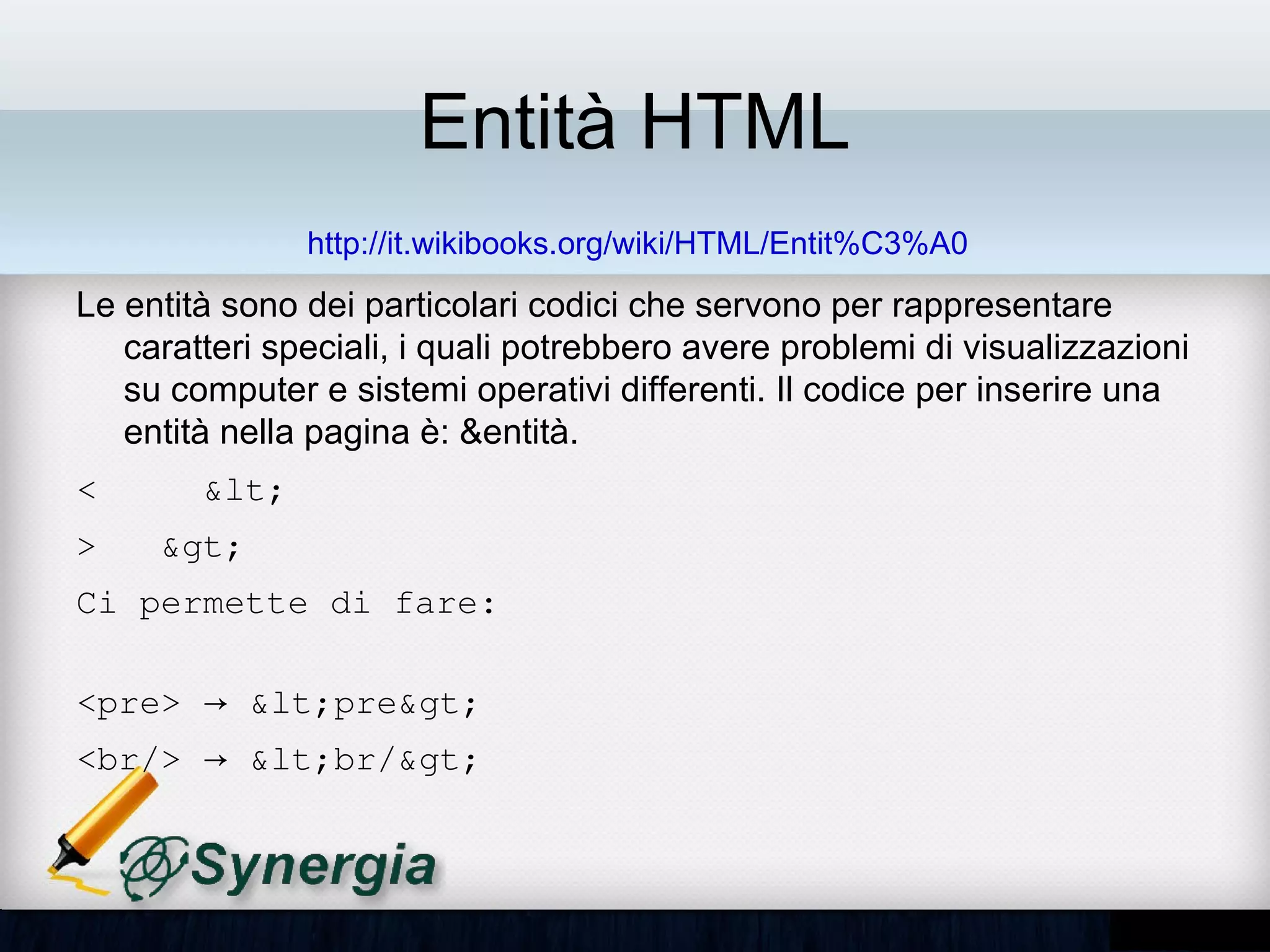 Entità HTML
               http://it.wikibooks.org/wiki/HTML/Entit%C3%A0
• Le entità sono dei particolari codici che servono per rappresentare
  caratteri speciali, i quali potrebbero avere problemi di visualizzazioni
  su computer e sistemi operativi differenti. Il codice per inserire una
  entità nella pagina è: &entità.
<    &lt;
>   &gt;
Ci permette di fare:

<pre> → &lt;pre&gt; 
<br/> → &lt;br/&gt;
 