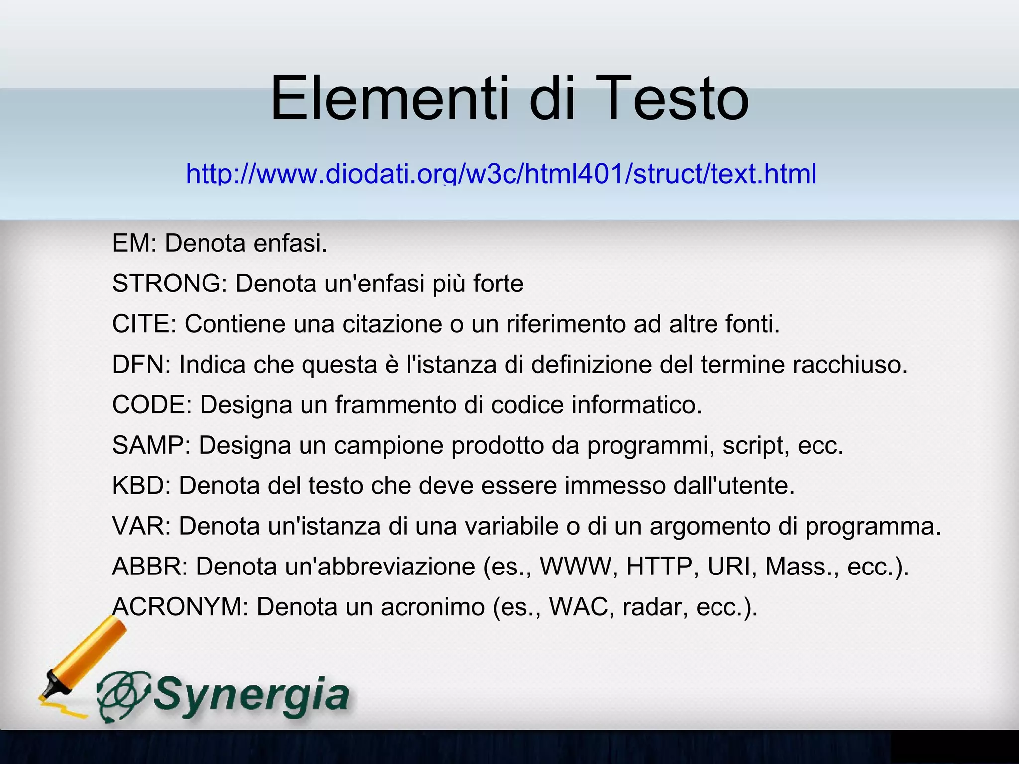 Elementi di Testo
        http://www.diodati.org/w3c/html401/struct/text.html

– EM: Denota enfasi.
– STRONG: Denota un'enfasi più forte
– CITE: Contiene una citazione o un riferimento ad altre fonti.
– DFN: Indica che questa è l'istanza di definizione del termine racchiuso.
– CODE: Designa un frammento di codice informatico.
– SAMP: Designa un campione prodotto da programmi, script, ecc.
– KBD: Denota del testo che deve essere immesso dall'utente.
– VAR: Denota un'istanza di una variabile o di un argomento di
  programma.
– ABBR: Denota un'abbreviazione (es., WWW, HTTP, URI, Mass., ecc.).
– ACRONYM: Denota un acronimo (es., WAC, radar, ecc.).
 