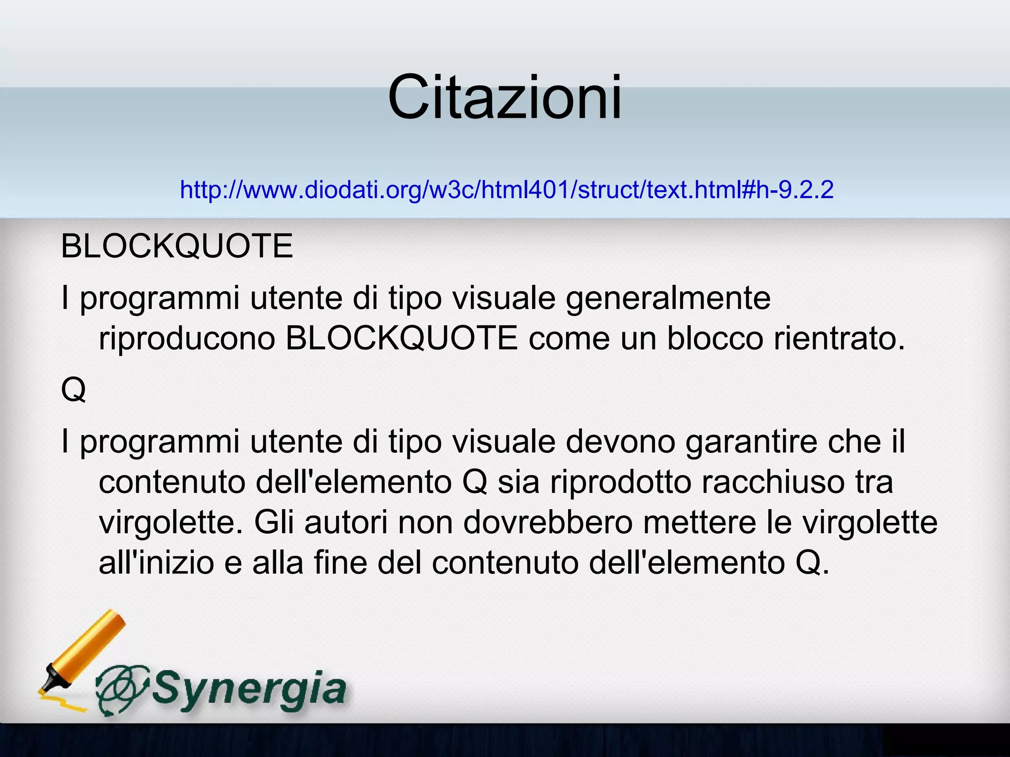 Citazioni
        http://www.diodati.org/w3c/html401/struct/text.html#h-9.2.2

BLOCKQUOTE
• I programmi utente di tipo visuale generalmente
  riproducono BLOCKQUOTE come un blocco rientrato.
Q
• I programmi utente di tipo visuale devono garantire che il
  contenuto dell'elemento Q sia riprodotto racchiuso tra
  virgolette. Gli autori non dovrebbero mettere le virgolette
  all'inizio e alla fine del contenuto dell'elemento Q.
 
