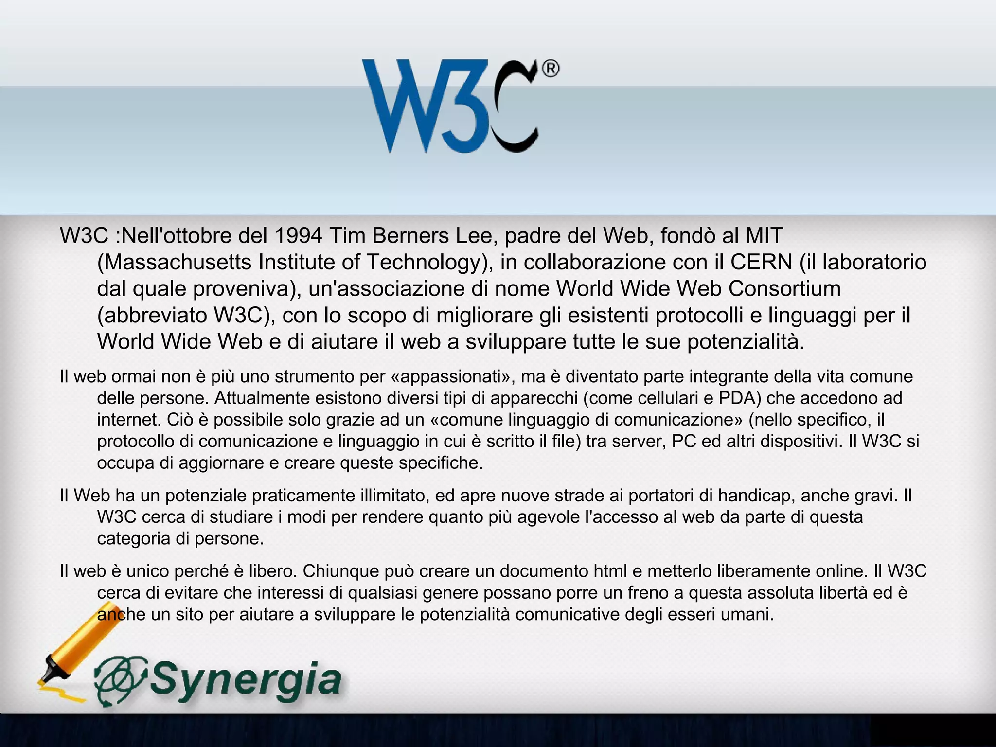 W3C :Nell'ottobre del 1994 Tim Berners Lee, padre del Web, fondò al MIT
(Massachusetts Institute of Technology), in collaborazione con il CERN (il laboratorio dal
quale proveniva), un'associazione di nome World Wide Web Consortium (abbreviato
W3C), con lo scopo di migliorare gli esistenti protocolli e linguaggi per il World Wide Web
e di aiutare il web a sviluppare tutte le sue potenzialità.
•   Il web ormai non è più uno strumento per «appassionati», ma è diventato parte integrante della vita
    comune delle persone. Attualmente esistono diversi tipi di apparecchi (come cellulari e PDA) che
    accedono ad internet. Ciò è possibile solo grazie ad un «comune linguaggio di comunicazione» (nello
    specifico, il protocollo di comunicazione e linguaggio in cui è scritto il file) tra server, PC ed altri dispositivi.
    Il W3C si occupa di aggiornare e creare queste specifiche.
•   Il Web ha un potenziale praticamente illimitato, ed apre nuove strade ai portatori di handicap, anche gravi.
    Il W3C cerca di studiare i modi per rendere quanto più agevole l'accesso al web da parte di questa
    categoria di persone.
•   Il web è unico perché è libero. Chiunque può creare un documento html e metterlo liberamente online. Il
    W3C cerca di evitare che interessi di qualsiasi genere possano porre un freno a questa assoluta libertà
    ed è anche un sito per aiutare a sviluppare le potenzialità comunicative degli esseri umani.
 