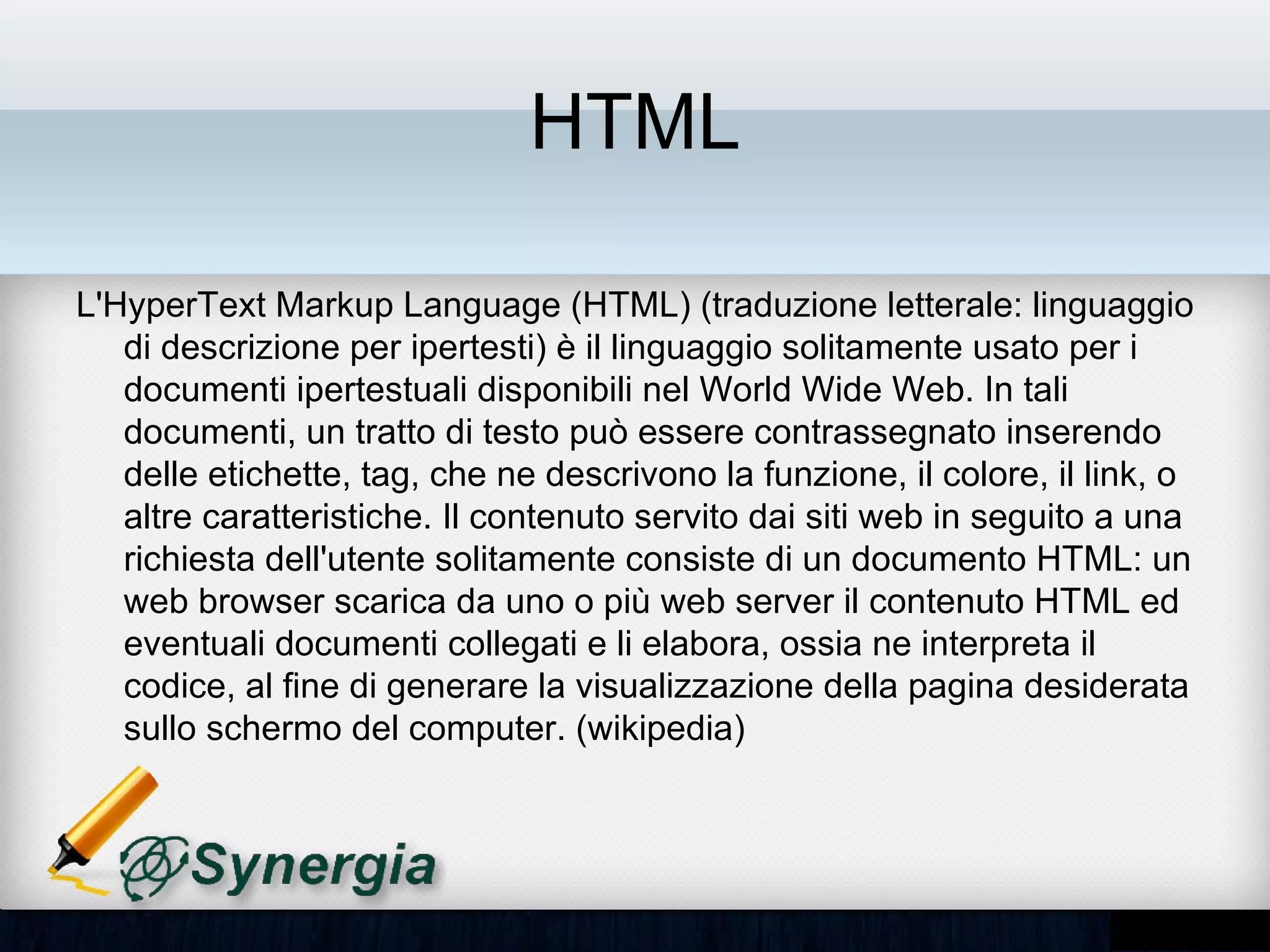 HTML

• L'HyperText Markup Language (HTML) (traduzione letterale:
  linguaggio di descrizione per ipertesti) è il linguaggio solitamente
  usato per i documenti ipertestuali disponibili nel World Wide Web. In
  tali documenti, un tratto di testo può essere contrassegnato
  inserendo delle etichette, tag, che ne descrivono la funzione, il
  colore, il link, o altre caratteristiche. Il contenuto servito dai siti web
  in seguito a una richiesta dell'utente solitamente consiste di un
  documento HTML: un web browser scarica da uno o più web server
  il contenuto HTML ed eventuali documenti collegati e li elabora,
  ossia ne interpreta il codice, al fine di generare la visualizzazione
  della pagina desiderata sullo schermo del computer. (wikipedia)
 