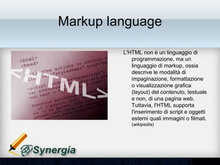 Markup language

         L'HTML non è un linguaggio di
         programmazione, ma un
         linguaggio di markup, ossia
         descrive le modalità di
         impaginazione, formattazione o
         visualizzazione grafica (layout)
         del contenuto, testuale e non, di
         una pagina web. Tuttavia, l'HTML
         supporta l'inserimento di script e
         oggetti esterni quali immagini o
         filmati. (wikipedia)
 