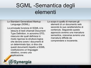 SGML -Semantica degli
               elementi
Lo Standard Generalized Markup           Lo scopo è quello di marcare gli
Language (SGML).                         elementi di un documento web
La principale funzione di SGML è la      secondo le sue caratteristiche di
stesura di testi chiamati Document       contenuto. Seguendo questo
Type Definition, in acronimo DTD,        approccio avremo una marcatura
ciascuno dei quali definisce in modo     semantica, viceversa avremo una
rigoroso la struttura logica che         marcatura difficile da comprendere e
devono avere i documenti di un           incoerente.
determinato tipo; si dice che questi
documenti rispetto a SGML
costituiscono un linguaggio obiettivo,
ovvero una applicazione.
 