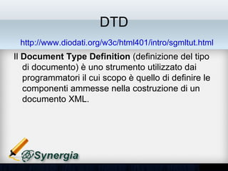 DTD
 http://www.diodati.org/w3c/html401/intro/sgmltut.html
Il Document Type Definition (definizione del tipo
di documento) è uno strumento utilizzato dai
programmatori il cui scopo è quello di definire le
componenti ammesse nella costruzione di un
documento XML.
 